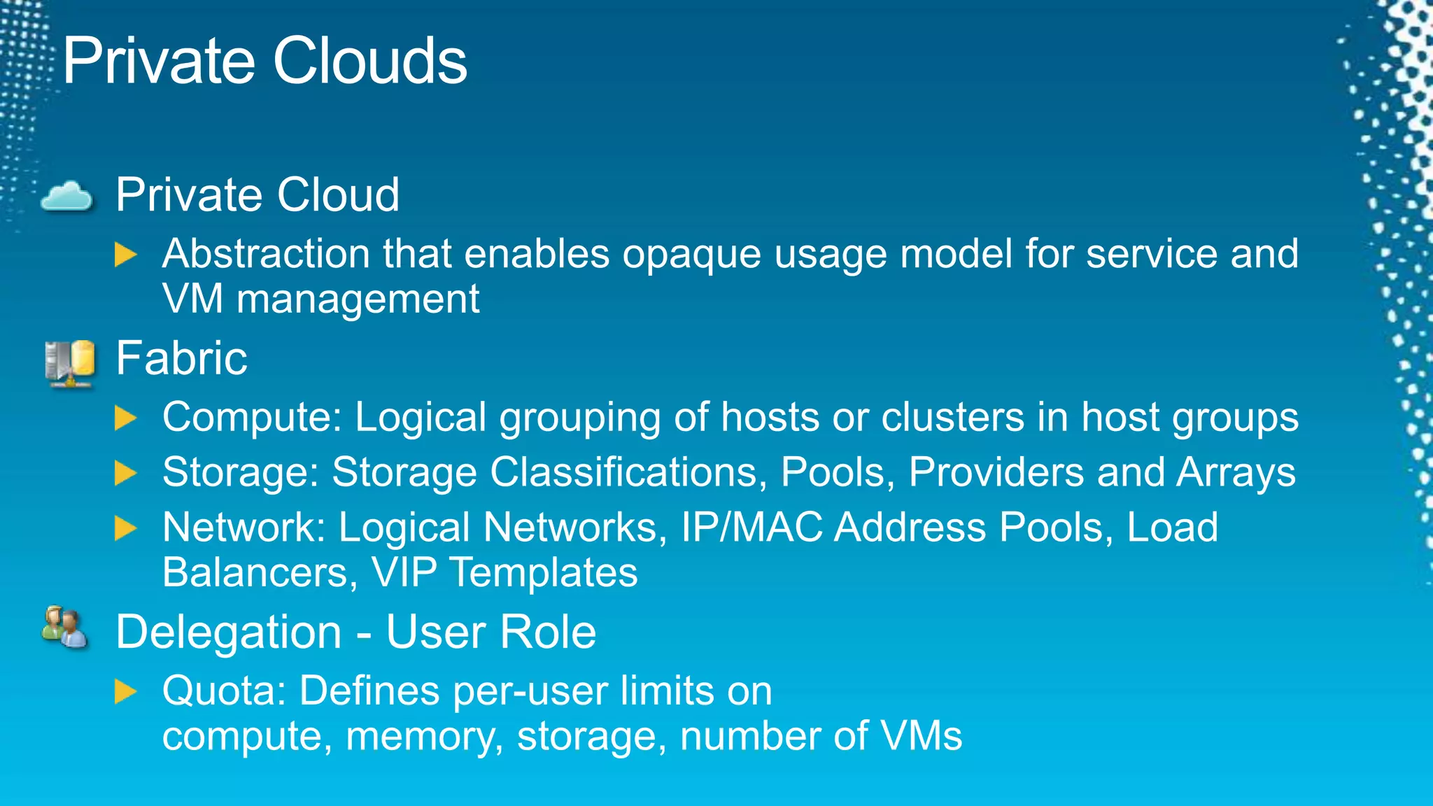 Private CloudsPrivate CloudAbstraction that enables opaque usage model for service and VM managementFabricCompute: Logical grouping of hosts or clusters in host groupsStorage: Storage Classifications, Pools, Providers and ArraysNetwork: Logical Networks, IP/MAC Address Pools, Load Balancers, VIP TemplatesDelegation - User RoleQuota: Defines per-user limits on compute, memory, storage, number of VMs 