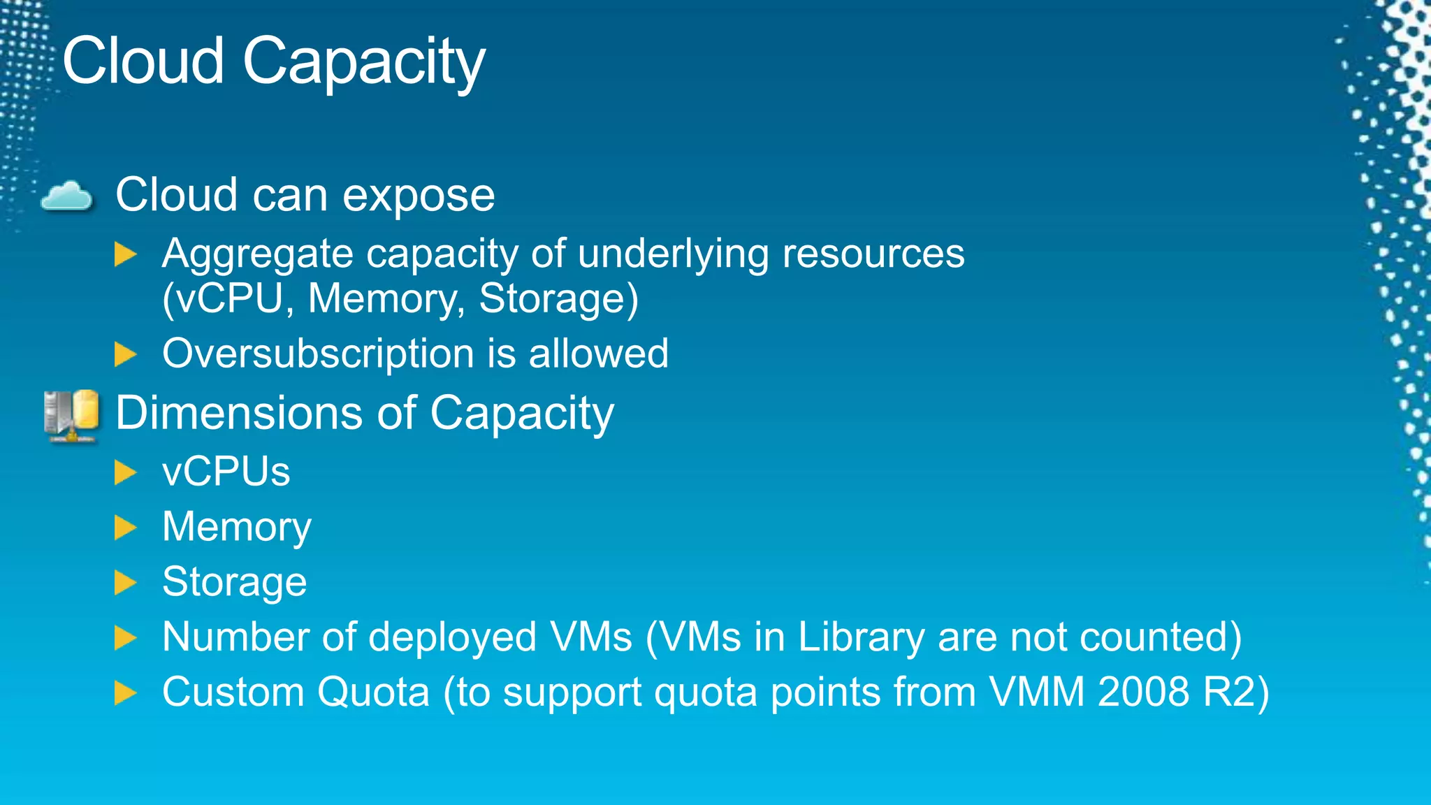 Cloud CapacityCloud can exposeAggregate capacity of underlying resources (vCPU, Memory, Storage)Oversubscription is allowedDimensions of CapacityvCPUsMemoryStorageNumber of deployed VMs (VMs in Library are not counted)Custom Quota (to support quota points from VMM 2008 R2)