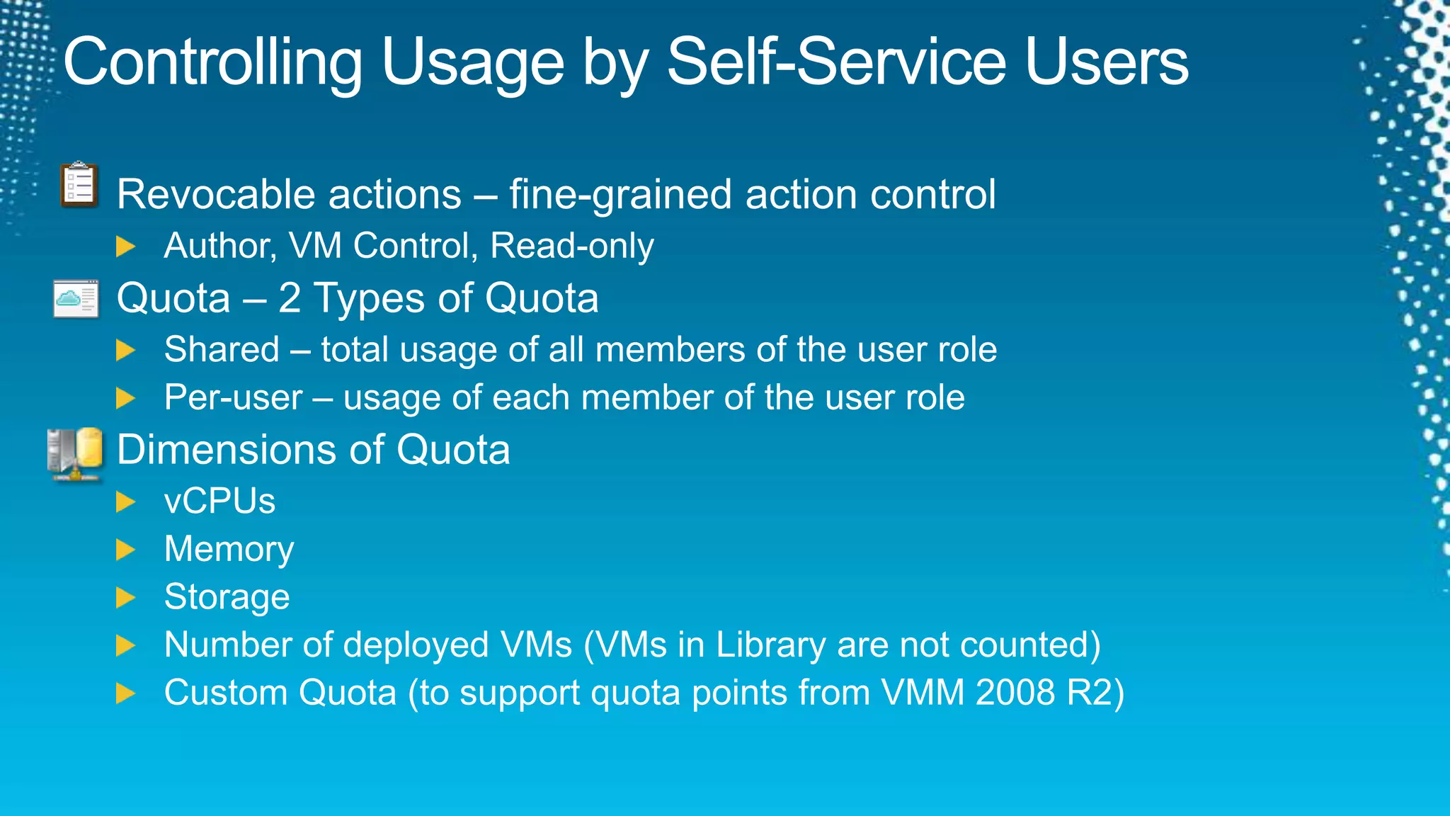 Controlling Usage by Self-Service UsersRevocable actions – fine-grained action controlAuthor, VM Control, Read-onlyQuota – 2 Types of QuotaShared – total usage of all members of the user rolePer-user – usage of each member of the user roleDimensions of QuotavCPUsMemoryStorageNumber of deployed VMs (VMs in Library are not counted)Custom Quota (to support quota points from VMM 2008 R2)