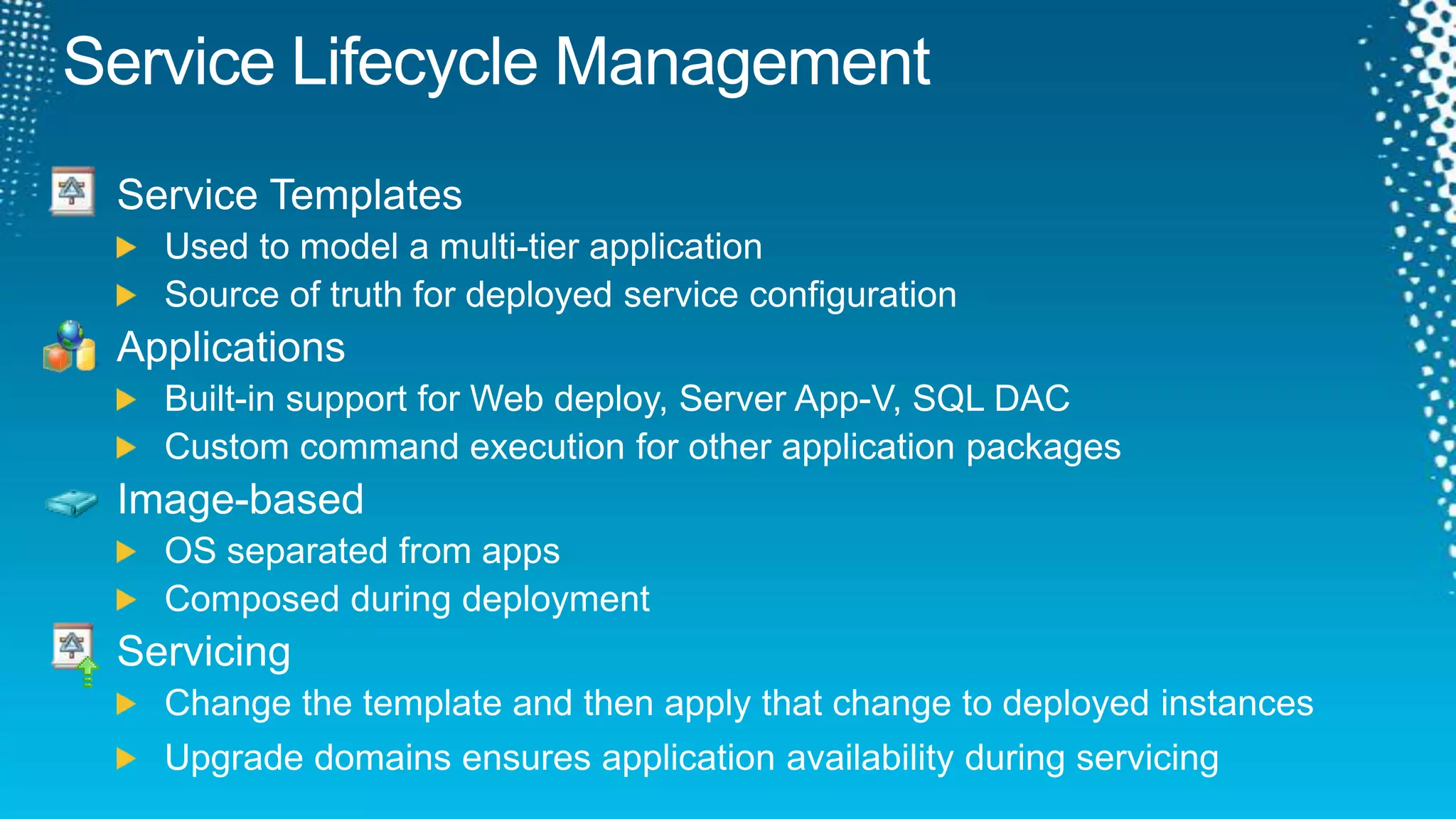 Service Lifecycle ManagementService TemplatesUsed to model a multi-tier applicationSource of truth for deployed service configurationApplicationsBuilt-in support for Web deploy, Server App-V, SQL DACCustom command execution for other application packagesImage-basedOS separated from appsComposed during deploymentServicingChange the template and then apply that change to deployed instancesUpgrade domains ensures application availability during servicing
