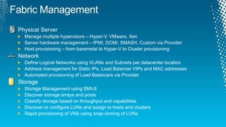 Fabric ManagementPhysical ServerManage multiple hypervisors – Hyper-V, VMware, XenServer hardware management – IPMI, DCMI, SMASH, Custom via ProviderHost provisioning – from baremetal to Hyper-V to Cluster provisioningNetworkDefine Logical Networks using VLANs and Subnets per datacenter locationAddress management for Static IPs, Load Balancer VIPs and MAC addressesAutomated provisioning of Load Balancers via ProviderStorageStorage Management using SMI-SDiscover storage arrays and poolsClassify storage based on throughput and capabilitiesDiscover or configure LUNs and assign to hosts and clustersRapid provisioning of VMs using snap cloning of LUNs