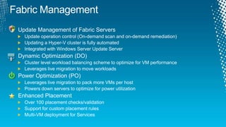 Fabric ManagementUpdate Management of Fabric ServersUpdate operation control (On-demand scan and on-demand remediation)Updating a Hyper-V cluster is fully automatedIntegrated with Windows Server Update ServerDynamic Optimization (DO)Cluster level workload balancing scheme to optimize for VM performanceLeverages live migration to move workloadsPower Optimization (PO)Leverages live migration to pack more VMs per hostPowers down servers to optimize for power utilizationEnhanced PlacementOver 100 placement checks/validationSupport for custom placement rulesMulti-VM deployment for Services
