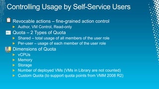 Controlling Usage by Self-Service UsersRevocable actions – fine-grained action controlAuthor, VM Control, Read-onlyQuota – 2 Types of QuotaShared – total usage of all members of the user rolePer-user – usage of each member of the user roleDimensions of QuotavCPUsMemoryStorageNumber of deployed VMs (VMs in Library are not counted)Custom Quota (to support quota points from VMM 2008 R2)