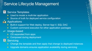 Service Lifecycle ManagementService TemplatesUsed to model a multi-tier applicationSource of truth for deployed service configurationApplicationsBuilt-in support for Web deploy, Server App-V, SQL DACCustom command execution for other application packagesImage-basedOS separated from appsComposed during deploymentServicingChange the template and then apply that change to deployed instancesUpgrade domains ensures application availability during servicing