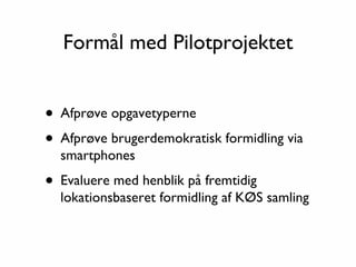 Formål med Pilotprojektet


• Afprøve opgavetyperne
• Afprøve brugerdemokratisk formidling via
  smartphones

• Evaluere med henblik på fremtidig
  lokationsbaseret formidling af KØS samling
 