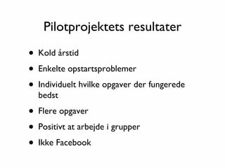Pilotprojektets resultater

• Kold årstid
• Enkelte opstartsproblemer
• Individuelt hvilke opgaver der fungerede
  bedst

• Flere opgaver
• Positivt at arbejde i grupper
• Ikke Facebook
 