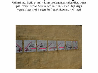 Udfordring: Skriv et anti – krigs propaganda Haiku-digt. Dette
  gør I ved at skrive 5 stavelser, så 7, så 5. Fx.: Stop krig i
   verden/Vær med i legen for fred/Pink Army – vi' med
 
