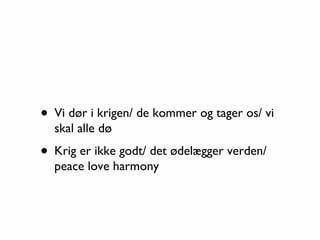 • Vi dør i krigen/ de kommer og tager os/ vi
  skal alle dø

• Krig er ikke godt/ det ødelægger verden/
  peace love harmony
 