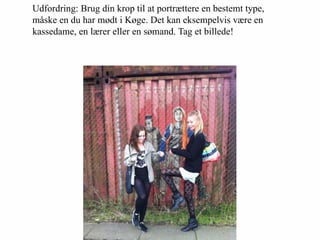 Udfordring: Brug din krop til at portrættere en bestemt type,
måske en du har mødt i Køge. Det kan eksempelvis være en
kassedame, en lærer eller en sømand. Tag et billede!
 