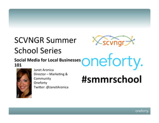 SCVNGR	
  Summer	
  
School	
  Series	
  
Social	
  Media	
  for	
  Local	
  Businesses	
  
101	
  
              Janet	
  Aronica	
  
              Director	
  –	
  Marke;ng	
  &	
  
              Community	
  
              Oneforty	
                           #smmrschool	
  
              TwiCer:	
  @JanetAronica	
  
 