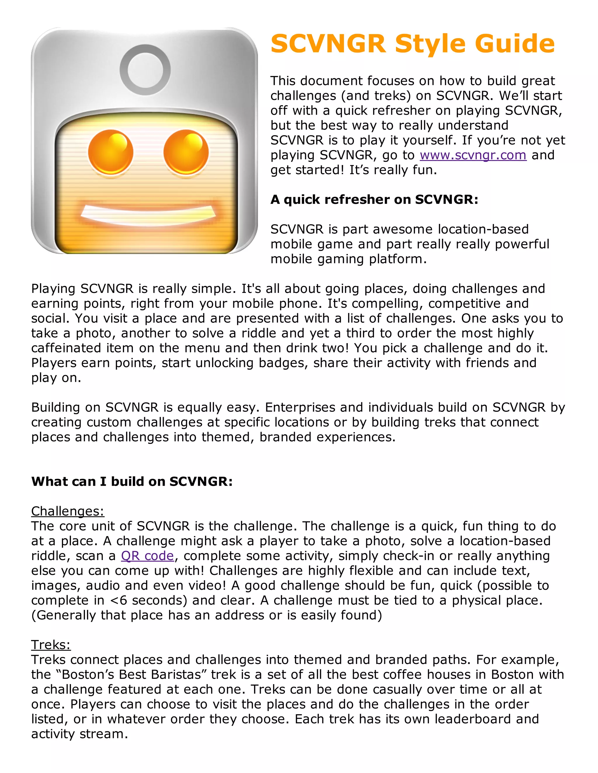 SCVNGR Style Guide
                                       This document focuses on how to build great
                                       challenges (and treks) on SCVNGR. We’ll start
                                       off with a quick refresher on playing SCVNGR,
                                       but the best way to really understand
                                       SCVNGR is to play it yourself. If you’re not yet
                                       playing SCVNGR, go to www.scvngr.com and
                                       get started! It’s really fun.

                                       A quick refresher on SCVNGR:

                                       SCVNGR is part awesome location-based
                                       mobile game and part really really powerful
                                       mobile gaming platform.

Playing SCVNGR is really simple. It's all about going places, doing challenges and
earning points, right from your mobile phone. It's compelling, competitive and
social. You visit a place and are presented with a list of challenges. One asks you to
take a photo, another to solve a riddle and yet a third to order the most highly
caffeinated item on the menu and then drink two! You pick a challenge and do it.
Players earn points, start unlocking badges, share their activity with friends and
play on.

Building on SCVNGR is equally easy. Enterprises and individuals build on SCVNGR by
creating custom challenges at specific locations or by building treks that connect
places and challenges into themed, branded experiences.


What can I build on SCVNGR:

Challenges:
The core unit of SCVNGR is the challenge. The challenge is a quick, fun thing to do
at a place. A challenge might ask a player to take a photo, solve a location-based
riddle, scan a QR code, complete some activity, simply check-in or really anything
else you can come up with! Challenges are highly flexible and can include text,
images, audio and even video! A good challenge should be fun, quick (possible to
complete in <6 seconds) and clear. A challenge must be tied to a physical place.
(Generally that place has an address or is easily found)

Treks:
Treks connect places and challenges into themed and branded paths. For example,
the “Boston’s Best Baristas” trek is a set of all the best coffee houses in Boston with
a challenge featured at each one. Treks can be done casually over time or all at
once. Players can choose to visit the places and do the challenges in the order
listed, or in whatever order they choose. Each trek has its own leaderboard and
activity stream.
 