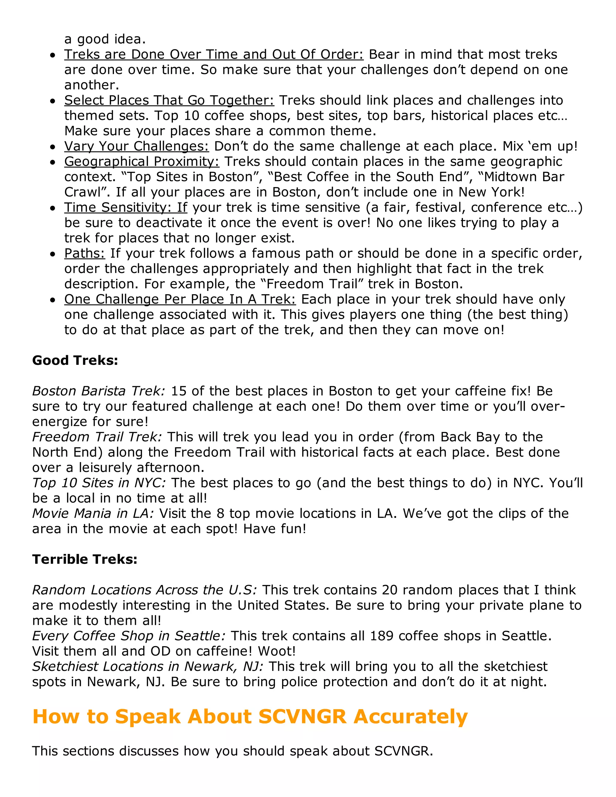 a good idea.
    Treks are Done Over Time and Out Of Order: Bear in mind that most treks
    are done over time. So make sure that your challenges don’t depend on one
    another.
    Select Places That Go Together: Treks should link places and challenges into
    themed sets. Top 10 coffee shops, best sites, top bars, historical places etc…
    Make sure your places share a common theme.
    Vary Your Challenges: Don’t do the same challenge at each place. Mix ‘em up!
    Geographical Proximity: Treks should contain places in the same geographic
    context. “Top Sites in Boston”, “Best Coffee in the South End”, “Midtown Bar
    Crawl”. If all your places are in Boston, don’t include one in New York!
    Time Sensitivity: If your trek is time sensitive (a fair, festival, conference etc…)
    be sure to deactivate it once the event is over! No one likes trying to play a
    trek for places that no longer exist.
    Paths: If your trek follows a famous path or should be done in a specific order,
    order the challenges appropriately and then highlight that fact in the trek
    description. For example, the “Freedom Trail” trek in Boston.
    One Challenge Per Place In A Trek: Each place in your trek should have only
    one challenge associated with it. This gives players one thing (the best thing)
    to do at that place as part of the trek, and then they can move on!

Good Treks:

Boston Barista Trek: 15 of the best places in Boston to get your caffeine fix! Be
sure to try our featured challenge at each one! Do them over time or you’ll over-
energize for sure!
Freedom Trail Trek: This will trek you lead you in order (from Back Bay to the
North End) along the Freedom Trail with historical facts at each place. Best done
over a leisurely afternoon.
Top 10 Sites in NYC: The best places to go (and the best things to do) in NYC. You’ll
be a local in no time at all!
Movie Mania in LA: Visit the 8 top movie locations in LA. We’ve got the clips of the
area in the movie at each spot! Have fun!

Terrible Treks:

Random Locations Across the U.S: This trek contains 20 random places that I think
are modestly interesting in the United States. Be sure to bring your private plane to
make it to them all!
Every Coffee Shop in Seattle: This trek contains all 189 coffee shops in Seattle.
Visit them all and OD on caffeine! Woot!
Sketchiest Locations in Newark, NJ: This trek will bring you to all the sketchiest
spots in Newark, NJ. Be sure to bring police protection and don’t do it at night.

How to Speak About SCVNGR Accurately
This sections discusses how you should speak about SCVNGR.
 