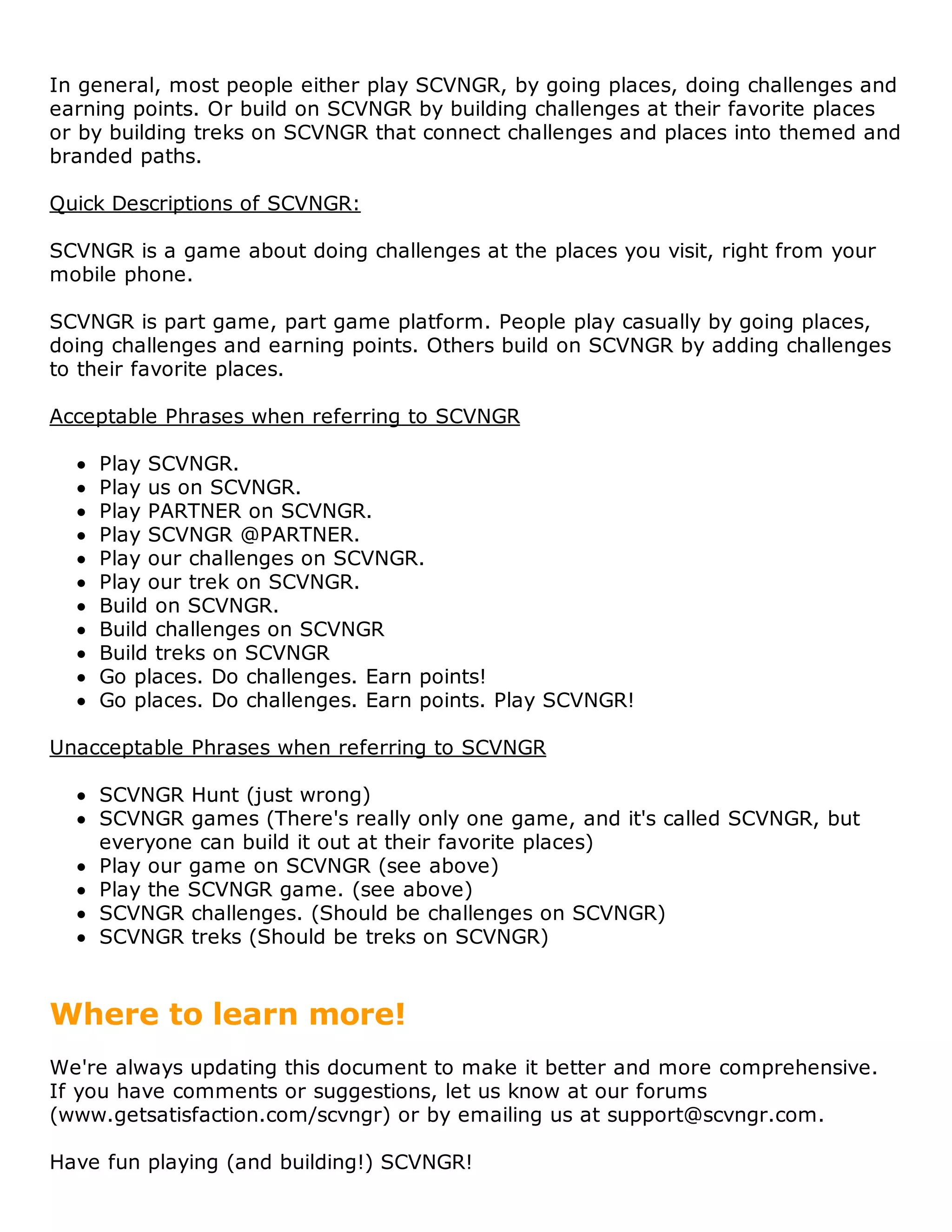 In general, most people either play SCVNGR, by going places, doing challenges and
earning points. Or build on SCVNGR by building challenges at their favorite places
or by building treks on SCVNGR that connect challenges and places into themed and
branded paths.

Quick Descriptions of SCVNGR:

SCVNGR is a game about doing challenges at the places you visit, right from your
mobile phone.

SCVNGR is part game, part game platform. People play casually by going places,
doing challenges and earning points. Others build on SCVNGR by adding challenges
to their favorite places.

Acceptable Phrases when referring to SCVNGR

    Play SCVNGR.
    Play us on SCVNGR.
    Play PARTNER on SCVNGR.
    Play SCVNGR @PARTNER.
    Play our challenges on SCVNGR.
    Play our trek on SCVNGR.
    Build on SCVNGR.
    Build challenges on SCVNGR
    Build treks on SCVNGR
    Go places. Do challenges. Earn points!
    Go places. Do challenges. Earn points. Play SCVNGR!

Unacceptable Phrases when referring to SCVNGR

    SCVNGR Hunt (just wrong)
    SCVNGR games (There's really only one game, and it's called SCVNGR, but
    everyone can build it out at their favorite places)
    Play our game on SCVNGR (see above)
    Play the SCVNGR game. (see above)
    SCVNGR challenges. (Should be challenges on SCVNGR)
    SCVNGR treks (Should be treks on SCVNGR)



Where to learn more!
We're always updating this document to make it better and more comprehensive.
If you have comments or suggestions, let us know at our forums
(www.getsatisfaction.com/scvngr) or by emailing us at support@scvngr.com.

Have fun playing (and building!) SCVNGR!
 