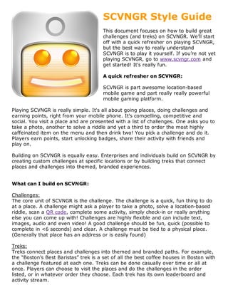 SCVNGR Style Guide
                                       This document focuses on how to build great
                                       challenges (and treks) on SCVNGR. We’ll start
                                       off with a quick refresher on playing SCVNGR,
                                       but the best way to really understand
                                       SCVNGR is to play it yourself. If you’re not yet
                                       playing SCVNGR, go to www.scvngr.com and
                                       get started! It’s really fun.

                                       A quick refresher on SCVNGR:

                                       SCVNGR is part awesome location-based
                                       mobile game and part really really powerful
                                       mobile gaming platform.

Playing SCVNGR is really simple. It's all about going places, doing challenges and
earning points, right from your mobile phone. It's compelling, competitive and
social. You visit a place and are presented with a list of challenges. One asks you to
take a photo, another to solve a riddle and yet a third to order the most highly
caffeinated item on the menu and then drink two! You pick a challenge and do it.
Players earn points, start unlocking badges, share their activity with friends and
play on.

Building on SCVNGR is equally easy. Enterprises and individuals build on SCVNGR by
creating custom challenges at specific locations or by building treks that connect
places and challenges into themed, branded experiences.


What can I build on SCVNGR:

Challenges:
The core unit of SCVNGR is the challenge. The challenge is a quick, fun thing to do
at a place. A challenge might ask a player to take a photo, solve a location-based
riddle, scan a QR code, complete some activity, simply check-in or really anything
else you can come up with! Challenges are highly flexible and can include text,
images, audio and even video! A good challenge should be fun, quick (possible to
complete in <6 seconds) and clear. A challenge must be tied to a physical place.
(Generally that place has an address or is easily found)

Treks:
Treks connect places and challenges into themed and branded paths. For example,
the “Boston’s Best Baristas” trek is a set of all the best coffee houses in Boston with
a challenge featured at each one. Treks can be done casually over time or all at
once. Players can choose to visit the places and do the challenges in the order
listed, or in whatever order they choose. Each trek has its own leaderboard and
activity stream.
 