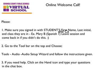 Online Welcome Call!



Please:

1. Make sure you signed in with STUDENT’S First Name, Last initial,
                                            and Ca
and class they are in - Ex. Mary B (Spanish 1) Leave session and
come back in if you didn’t do this. :)

2. Go to the Tool bar on the top and Choose:

Tools - Audio -Audio Setup Wizard and follow the instructions given.

3. If you need help. Click on the Hand icon and type your questions
in the chat box.
 