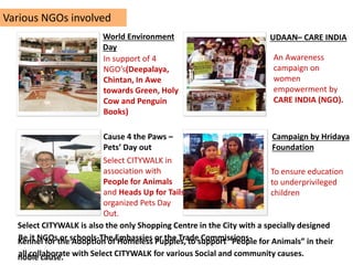 Various NGOs involved
To ensure education
to underprivileged
children
Campaign by Hridaya
Foundation
Select CITYWALK in
association with
People for Animals
and Heads Up for Tails
organized Pets Day
Out.
Cause 4 the Paws –
Pets’ Day out
In support of 4
NGO’s(Deepalaya,
Chintan, In Awe
towards Green, Holy
Cow and Penguin
Books)
World Environment
Day
UDAAN– CARE INDIA
An Awareness
campaign on
women
empowerment by
CARE INDIA (NGO).
Be it NGOs or schools-The Embassies or the Trade Commissions-
all collaborate with Select CITYWALK for various Social and community causes.
Select CITYWALK is also the only Shopping Centre in the City with a specially designed
Kennel for the Adoption of Homeless Puppies, to support “People for Animals” in their
noble cause.
 