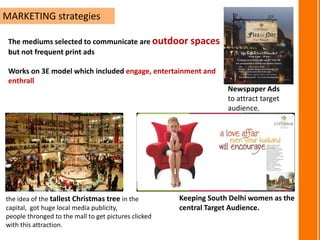 MARKETING strategies
The mediums selected to communicate are outdoor spaces
but not frequent print ads
Works on 3E model which included engage, entertainment and
enthrall
the idea of the tallest Christmas tree in the
capital, got huge local media publicity,
people thronged to the mall to get pictures clicked
with this attraction.
Newspaper Ads
to attract target
audience.
Keeping South Delhi women as the
central Target Audience.
 