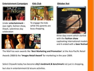 The Mall has won awards like ‘Best Marketing and Promotion’ at the Asia Pacific Retail
Awards 2008 & the ‘Images Retail Award’ for marketing in the year 2009.
Select Citywalk today has become city’s landmark & benchmark not just in shopping,
but also in entertainment & leisure activities.
Entertainment Campaigns
Under entertainment –
Jazz night, fashion show,
Diwali, valentines day
celebration
Kidz Club
To engage the kids
while the parents are
busy shopping.
Oktober fest
three days event which started
with the fashion show
captivating international models
and it ended with a beer festival
 