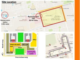 Press enclave marg
Mandirmarg
DLF mall
office
MGF mall
Plaza
Community
centre
Select city walk
mall
MarketMarket
Nearest metro
station
1.4km away
Nearest bus stop
PSRI
450 MT Away
Site Location
 