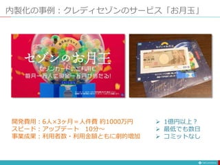 内製化の事例：クレディセゾンのサービス「お月玉」
開発費用：6人×3ヶ月＝人件費 約1000万円
スピード：アップデート 10分～
事業成果：利用者数・利用金額ともに劇的増加
 1億円以上？
 最低でも数日
 コミットなし
 