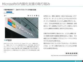 Microsoftの内製化支援の取り組み
世界的には、開発と運用を一体化するDevOps（デブ
オプス）や、サーバーレスやコンテナなどのクラウド
ネーティブ技術を使ったシステム構築が伸びている。
一方で、日本は世界各国に比べてIT（情報技術）技術
者がユーザー企業側よりもITベンダーに集中しており、
システム構築を外部委託に依存する文化がある。
企業がDXを効果的に進めるには、システム構築に加
えて業務の変革や従業員の教育を並行して進め、その
過程で出てきた課題をシステムにフィードバックする
サイクルを回す必要がある。
委託先任せではこうしたサイクルをスムーズに回せな
いため、ユーザー企業が主体となってシステムを内製
化する必要性が高まる。
https://www.nikkei.com/article/DGXZQOFK035X80T00C21A2000000/
 