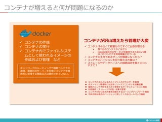 コンテナが増えると何が問題になるのか
61
 コンテナの作成
 コンテナの実行
 コンテナ内でファイルシステ
ムとして使われるイメージの
作成および管理 など
ネットワークのルーティングや複数コンテナの
連携、複数台のサーバーを対象にコンテナを横
断的に管理する機能などは提供されていない。
 コンテナは小さくて軽量なのですぐに台数が増える
 数千台のコンテナなどはざら
 Googleは自社のサービスを維持するために21億
以上のコンテナを常時稼働させている
 コンテナの土台であるサーバが障害になったら？
 コンテナのバージョンを切り替える作業は？
 ストレージやデータベースへの接続設定を個々のコン
テナで？
コンテナが沢山増えたら管理が大変
 コンテナの土台となるホストマシンのクラスターを管理
 ホストマシン障害時には空きリソースでコンテナを自動起動
 複数のコンテナ群をまとめて管理するオーケストレーション機能
 外部接続（ストレージやDB）を集中管理
 コンテナの切り替え作業を自動化するローリングアップデート機能
 不具合時は過去のバージョンに戻してくれるロールバック機能
 
