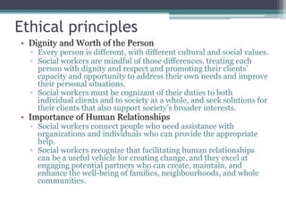 Ethical principles
• Dignity and Worth of the Person
▫ Every person is different, with different cultural and social values.
▫ Social workers are mindful of those differences, treating each
person with dignity and respect and promoting their clients’
capacity and opportunity to address their own needs and improve
their personal situations.
▫ Social workers must be cognizant of their duties to both
individual clients and to society as a whole, and seek solutions for
their clients that also support society’s broader interests.
• Importance of Human Relationships
▫ Social workers connect people who need assistance with
organizations and individuals who can provide the appropriate
help.
▫ Social workers recognize that facilitating human relationships
can be a useful vehicle for creating change, and they excel at
engaging potential partners who can create, maintain, and
enhance the well-being of families, neighbourhoods, and whole
communities.
 