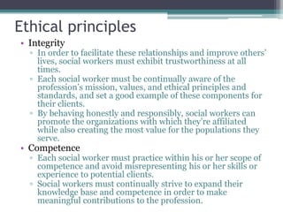 Ethical principles
• Integrity
▫ In order to facilitate these relationships and improve others’
lives, social workers must exhibit trustworthiness at all
times.
▫ Each social worker must be continually aware of the
profession’s mission, values, and ethical principles and
standards, and set a good example of these components for
their clients.
▫ By behaving honestly and responsibly, social workers can
promote the organizations with which they’re affiliated
while also creating the most value for the populations they
serve.
• Competence
▫ Each social worker must practice within his or her scope of
competence and avoid misrepresenting his or her skills or
experience to potential clients.
▫ Social workers must continually strive to expand their
knowledge base and competence in order to make
meaningful contributions to the profession.
 