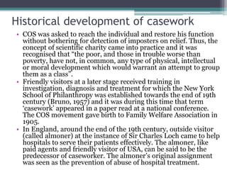 Historical development of casework
• COS was asked to reach the individual and restore his function
without bothering for detection of imposters on relief. Thus, the
concept of scientific charity came into practice and it was
recognised that “the poor, and those in trouble worse than
poverty, have not, in common, any type of physical, intellectual
or moral development which would warrant an attempt to group
them as a class”.
• Friendly visitors at a later stage received training in
investigation, diagnosis and treatment for which the New York
School of Philanthropy was established towards the end of 19th
century (Bruno, 1957) and it was during this time that term
‘casework’ appeared in a paper read at a national conference.
The COS movement gave birth to Family Welfare Association in
1905.
• In England, around the end of the 19th century, outside visitor
(called almoner) at the instance of Sir Charles Loch came to help
hospitals to serve their patients effectively. The almoner, like
paid agents and friendly visitor of USA, can be said to be the
predecessor of caseworker. The almoner’s original assignment
was seen as the prevention of abuse of hospital treatment.
 