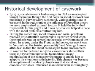 Historical development of casework
• By 1911, social casework had emerged in USA as an accepted
formal technique though the first book on social casework was
published in 1917 by Mary Richmond. Various definitions of
casework in the 1920s under the influence of Freudian theory
no more emphasised external factors. It held the individual
responsible for his plight and it was he who was helped to cope
with the social problems confronting him.
• During the same time, social reforms and social problems
received little attention compared to its earlier period when
the emphasis was on correcting the social environment of the
client. In 1920s, under the Freudian influence, casework was
to “reconstruct the twisted personality” and “change human
attitudes” so that the client could adjust to his environment.
• In contrast to the trend in 1920s, caseworkers shifted their
focus in 1930s from individual to modification and
manipulation of the client’s environment to enable him to
adapt to his situations satisfactorily. This change was because
of acceptance of the idea by Americans that social and
economic variables influenced man’s behaviour meaningfully.
 