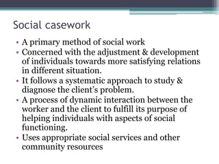 Social casework
• A primary method of social work
• Concerned with the adjustment & development
of individuals towards more satisfying relations
in different situation.
• It follows a systematic approach to study &
diagnose the client’s problem.
• A process of dynamic interaction between the
worker and the client to fulfill its purpose of
helping individuals with aspects of social
functioning.
• Uses appropriate social services and other
community resources
 
