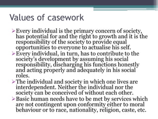 Values of casework
Every individual is the primary concern of society,
has potential for and the right to growth and it is the
responsibility of the society to provide equal
opportunities to everyone to actualise his self.
Every individual, in turn, has to contribute to the
society’s development by assuming his social
responsibility, discharging his functions honestly
and acting properly and adequately in his social
roles.
The individual and society in which one lives are
interdependent. Neither the individual nor the
society can be conceived of without each other.
Basic human needs have to be met by services which
are not contingent upon conformity either to moral
behaviour or to race, nationality, religion, caste, etc.
 