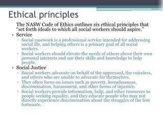 Ethical principles
The NASW Code of Ethics outlines six ethical principles that
“set forth ideals to which all social workers should aspire.”
• Service
▫ Social casework is a professional service intended for addressing
social ills, and helping others is a primary goal of all social
workers.
▫ Social workers should elevate the needs of others above their own
personal interests and use their skills and knowledge to help
people.
• Social Justice
▫ Social workers advocate on behalf of the oppressed, the voiceless,
and others who are unable to advocate for themselves.
▫ They often focus on issues such as poverty, homelessness,
discrimination, harassment, and other forms of injustice.
▫ Social workers provide information, help, and other resources to
people seeking equality, and they educate people who may not
directly experience discrimination about the struggles of the less
fortunate.
 