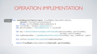 OPERATION IMPLEMENTATION
Code func handleRegisterFamily(input: FruitModel.FamilyAttributes,
context: FruitActivitiesContext)
throws -> FruitModel.FamilyIdentity {
let currentID = context.idGenerator()
let partitionKey = familyKeyPrefix + currentID
let key = DefaultIdentityCompositePrimaryKey(partitionKey: partitionKey,
sortKey: partitionKey)
let newDatabaseRow = TypedDatabaseItem.newItem(withKey: key, andValue: input)
try context.dynamoClient.putItem(newDatabaseRow)
return FruitModel.FamilyIdentity(familyID: partitionKey)
}
 