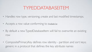 TYPEDDATABASEITEM
• Handles row type, versioning, create and last modiﬁed timestamps.
• Accepts a row value conforming to Codable
• By default a newTypedDatabaseItem will fail to overwrite an existing
row
• CompositePrimaryKey deﬁnes row identity - partition and sort keys;
generic in a protocol that deﬁnes the key attribute names
 