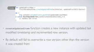 • createUpdatedItem function creates a new instance with updated last
modiﬁed timestamp and incremented row version.
• By default will fail to overwrite a row version other than the version
it was created from
Code let updatedFruitRow =
fruitDatabaseItem.createUpdatedItem(withValue: updatedFruitAttributes)
do {
try context.dynamoClient.putItem(updatedAccountRow)
} catch SwiftDynamoError.conditionalCheckFailed(_) {
// handle the error
}
 