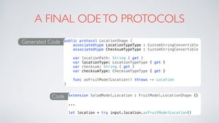 A FINAL ODETO PROTOCOLS
Generated Code public protocol LocationShape {
associatedtype LocationTypeType : CustomStringConvertible
associatedtype ChecksumTypeType : CustomStringConvertible
var locationPath: String { get }
var locationType: LocationTypeType { get }
var checksum: String { get }
var checksumType: ChecksumTypeType { get }
func asFruitModelLocation() throws -> Location
}
Code extension SaladModel.Location : FruitModel.LocationShape {}
...
let location = try input.location.asFruitModelLocation()
 