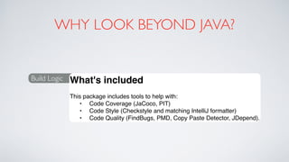 WHY LOOK BEYOND JAVA?
Build Logic What's included
This package includes tools to help with:
• Code Coverage (JaCoco, PIT)
• Code Style (Checkstyle and matching IntelliJ formatter)
• Code Quality (FindBugs, PMD, Copy Paste Detector, JDepend).
 