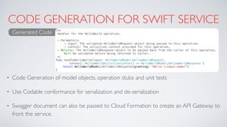 CODE GENERATION FOR SWIFT SERVICE
• Code Generation of model objects, operation stubs and unit tests
• Use Codable conformance for serialization and de-serialization
• Swagger document can also be passed to Cloud Formation to create an API Gateway to
front the service.
Generated Code /**
Handler for the HelloWorld operation.
- Parameters:
- input: The validated HelloWorldRequest object being passed to this operation.
- context: The activities context provided for this operation.
- Returns: The HelloWorldResponse object to be passed back from the caller of this operation.
Will be validated before being returned to caller.
*/
func handleHelloWorld(input: HelloWorldModel.HellowWorldRequest,
context: HellowWorldActivitiesContext) -> HelloWorldModel.HellowWorldResponse {
return HelloWorldModel.HelloWorldResponse(greeting: "Hello (input.name)")
}
 