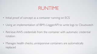 RUNTIME
• Initial proof of concept as a container running on ECS
• Using an implementation of IBM’s LoggerAPI to write logs to Cloudwatch
• Retrieve AWS credentials from the container with automatic credential
rotation
• Manages health checks, unresponsive containers are automatically
replaced
 