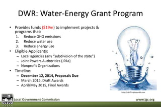 DWR: Water-Energy Grant Program 
• Provides funds ($19m) to implement projects & 
programs that: 
1. Reduce GHG emissions 
2. Reduce water use 
3. Reduce energy use 
• Eligible Applicants: 
– Local agencies (any “subdivision of the state”) 
– Joint Powers Authorities (JPAs) 
– Nonprofit Organizations 
• Timeline: 
– December 12, 2014, Proposals Due 
– March 2015, Draft Awards 
– April/May 2015, Final Awards 
http://cdn7.triplepundit.com 
Local Government Commission www.lgc.org 
 