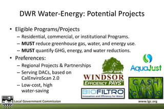 DWR Water-Energy: Potential Projects 
• Eligible Programs/Projects 
– Residential, commercial, or institutional Programs. 
– MUST reduce greenhouse gas, water, and energy use. 
– MUST quantify GHG, energy, and water reductions. 
• Preferences: 
– Regional Projects & Partnerships 
– Serving DACs, based on 
CalEnviroScan 2.0 
– Low-cost, high 
water-saving 
Local Government Commission www.lgc.org 
 