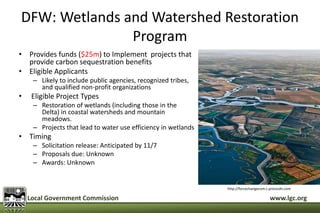 DFW: Wetlands and Watershed Restoration 
Program 
• Provides funds ($25m) to Implement projects that 
provide carbon sequestration benefits 
• Eligible Applicants 
– Likely to include public agencies, recognized tribes, 
and qualified non-profit organizations 
• Eligible Project Types 
– Restoration of wetlands (including those in the 
Delta) in coastal watersheds and mountain 
meadows. 
– Projects that lead to water use efficiency in wetlands 
• Timing 
– Solicitation release: Anticipated by 11/7 
– Proposals due: Unknown 
– Awards: Unknown 
http://forcechangecom.c.presscdn.com 
Local Government Commission www.lgc.org 
 