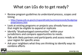What can LGs do to get ready? 
• Review program guidelines to understand process, scopes and 
timing 
– http://www.arb.ca.gov/cc/capandtrade/auctionproceeds/budgetap 
propriations.htm 
• Look at existing programs or projects you already have you 
that might be eligible to expand or replicate 
• Identify “disadvantaged communities” within your 
jurisdictions and compare opportunities to needs. 
• Talk with likely partners and participants and assess needs in 
your region for specific areas 
• Ask your neighbors what they are thinking to identify ways to 
combine efforts 
Local Government Commission www.lgc.org 
 