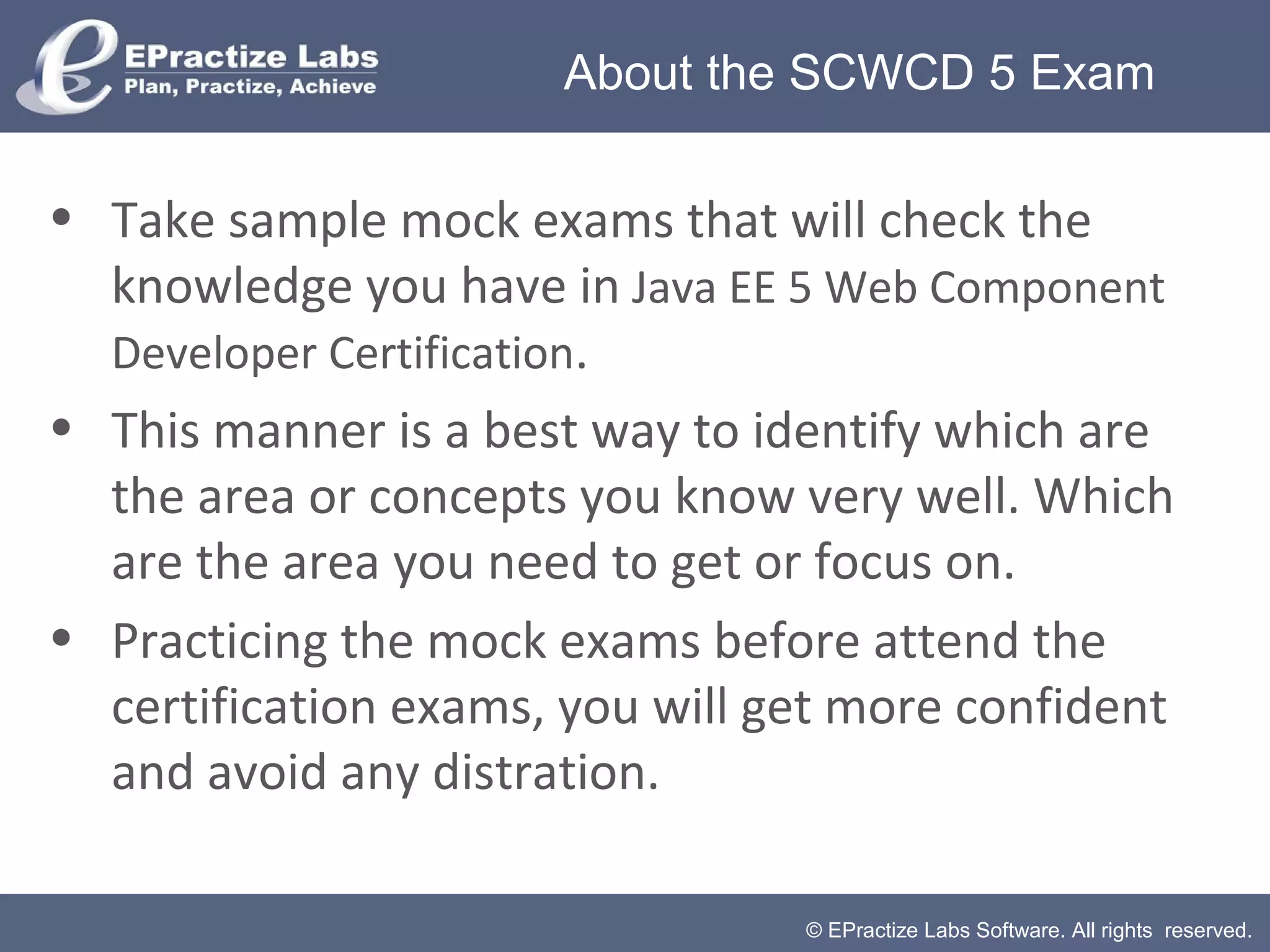© EPractize Labs Software. All rights reserved.
• Take sample mock exams that will check the
knowledge you have in Java EE 5 Web Component
Developer Certification.
• This manner is a best way to identify which are
the area or concepts you know very well. Which
are the area you need to get or focus on.
• Practicing the mock exams before attend the
certification exams, you will get more confident
and avoid any distration.
About the SCWCD 5 Exam
 