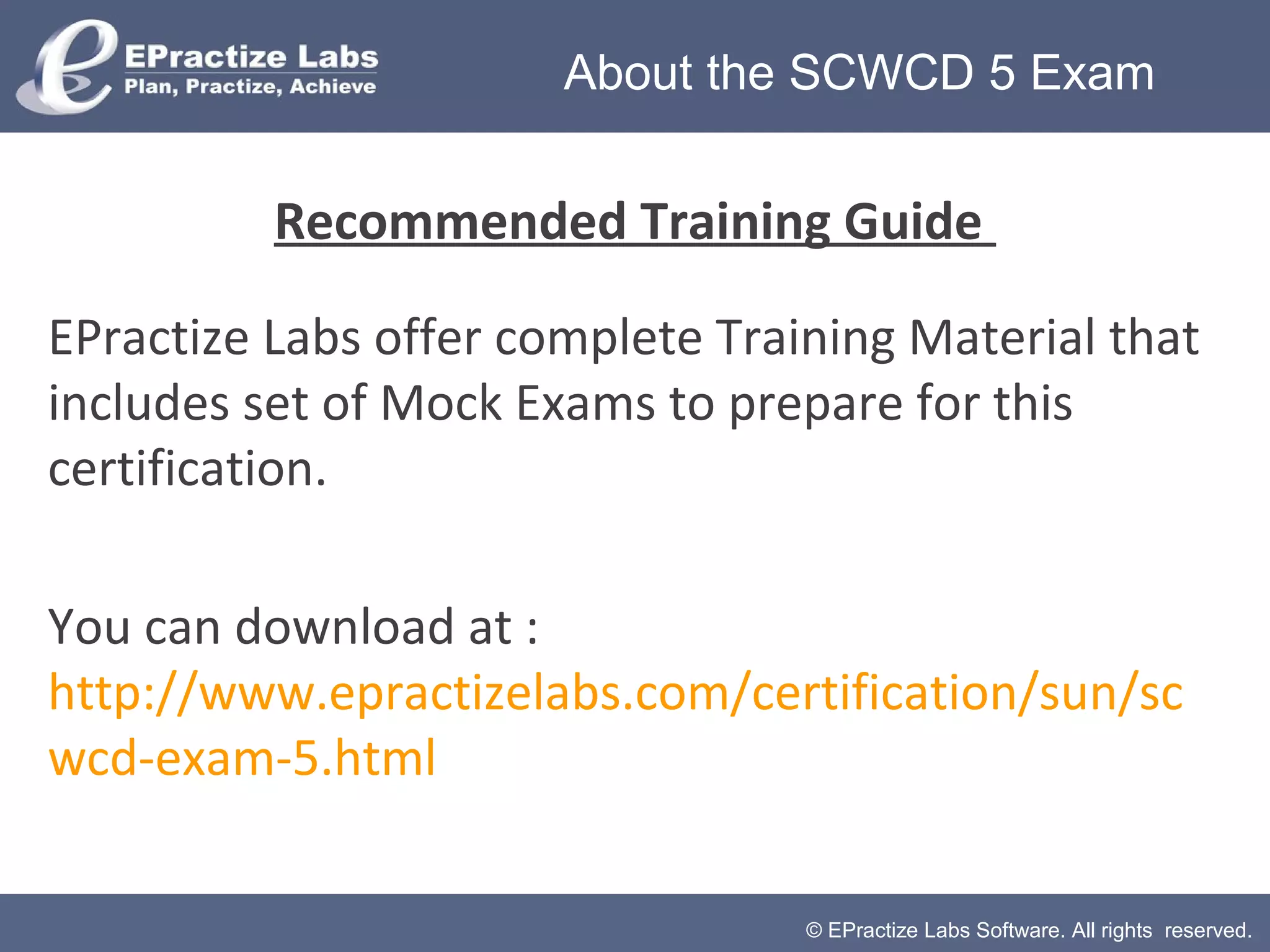 © EPractize Labs Software. All rights reserved.
Recommended Training Guide
EPractize Labs offer complete Training Material that
includes set of Mock Exams to prepare for this
certification.
You can download at :
http://www.epractizelabs.com/certification/sun/sc
wcd-exam-5.html
About the SCWCD 5 Exam
 