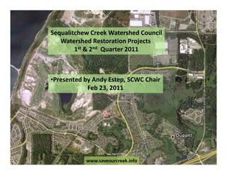 Sequalitchew Creek Watershed Council
   Watershed Restoration Projects
        1st & 2nd Quarter 2011



•Presented by Andy Estep, SCWC Chair
            Feb 23, 2011




           www.saveourcreek.info
 