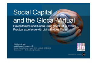 Social Capital
and the Glocal-Virtual
How to foster Social Capital using glocal-virtual events.
Practical experience with Living Bridges Planet



Willi Schroll, MA
social foresight network i.G.
Social Capital World Forum 2012 LIVING BRIDGES  
December 01 – Gothenburg, Sweden	
  

                                                   presentation for download   pfd	
  
 