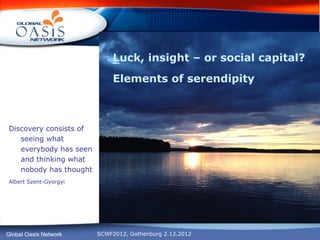 Luck, insight – or social capital?
                             Elements of serendipity



Discovery consists of
   seeing what
   everybody has seen
   and thinking what
   nobody has thought
Albert Szent-Gyorgyi




Global Oasis Network    SCWF2012, Gothenburg 2.12.2012
 