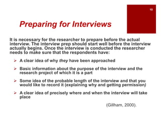 Preparing for Interviews
It is necessary for the researcher to prepare before the actual
interview. The interview prep should start well before the interview
actually begins. Once the interview is conducted the researcher
needs to make sure that the respondents have:
 A clear idea of why they have been approached
 Basic information about the purpose of the interview and the
research project of which it is a part
 Some idea of the probable length of the interview and that you
would like to record it (explaining why and getting permission)
 A clear idea of precisely where and when the interview will take
place
(Gillham, 2000).
10
 